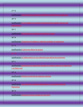 27°-D
Justificación:A provecha los puntos de ebullición de diferentes sustancias
28°-D
Justificación:E n la imagen se muestra el volumen de la piedra atreves del
instrumento
29°-C
Justificación:El corazón es un órgano musculoso y hueco
30°-B
Justificación:Trasportan el oxígeno y además protegen el organismo
31°-A
Justificación:El páncreas dijere las grasas
32°- D
Justificación:La tuberculosis es una infección que afecta los pulmones
33°-C
Justificación:Demuestra la reparación porque se integra oxígeno al organismo
y se libera co2
34°-A
Justificación:Primero se formó las especies marinas
35°-B
Justificación: Los volts son energías potenciales y se procede entre los
filamentos
36°-D
Justificación:Consume menos energía en una hora

 