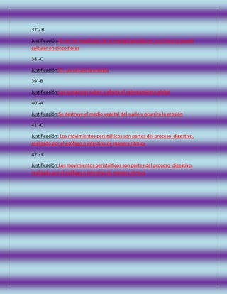 37°- B
Justificación:Al ver los resultados de la energía gastada en una hora se puede
calcular en cinco horas
38°-C
Justificación:En un círculo la energía
39°-B
Justificación:Las sustancias suben y afecta el calentamiento global
40°-A
Justificación:Se destruye el medio vegetal del suelo y ocurrirá la erosión
41°-C
Justificación: Los movimientos peristálticos son partes del proceso digestivo,
realizado por el esófago e intestino de manera rítmica
42°- C
Justificación:Los movimientos peristálticos son partes del proceso digestivo,
realizado por el esófago e intestino de manera rítmica

 