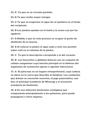 23. D Ya que es un circuito paralelo.
24. B Ya que recibe mayor energía.
25. C Ya que al evaporizar el agua las al quedaría en el fondo
del recipiente.
26. B Las piedras quedan en el tamiz y la arena cae por los
agujeros
27. D Debido a que en este proceso se ocupan el punto de
ebullición de la mezcla.
28. D Al colocar la piedra el agua sube y esto nos permite
saber cuál es el volumen de la piedra.
29. C Ya que la descripcion correponde a la del corazón.
30. B Los leucocitos o glóbulos blancos son un conjunto de
células sanguíneas cuya función principal es la defensa del
organismo de sustancias ajenas o agentes infecciosos
31. A El páncreas es un órgano retroperitoneal, cuya cabeza
se ubica en la curva que describe el duodeno. Los conductos
que drenan su secreción exocrina, el jugo pancreático, son
dos: el principal (conducto de Wirsung) y el accesorio
(conducto de Santorini).
32. D Es una infección bacteriana contagiosa que
compromete principalmente a los pulmones, pero puede
propagarse a otros órganos.

 