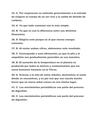 33. C Por respiración se entiende generalmente a la entrada
de oxígeno al cuerpo de un ser vivo y la salida de dióxido de
carbono.
34. A Ya que todo comenzó con lo más simple.
35. B Ya que es esa la diferencia entre sus distintos
filamentos.
36. D Elegiría este porque es el que menos energía
consume.
37. B Al restar ambas cifras, obtenemos este resultado.
38. C Corresponde a esta afirmación, ya que la pila y la
ampolleta son gradualmente parecidos en sus tamaños.
39. B El aumento de la temperatura en el planeta es
producido por todos lo tóxicos y contaminantes que los
seres humanos tenemos en la Tierra.
40. A Gracias a la tala de estos árboles, destruimos el suelo
donde se encuentran, y es por eso que nos cuesta mucho
hacer que un nuevo árbol crezca en esa mismo lugar.
41. C Los movimientos peristálticos son parte del proceso
de digestión.
42. C Los movimientos peristálticos son parte del proceso
de digestión.

 