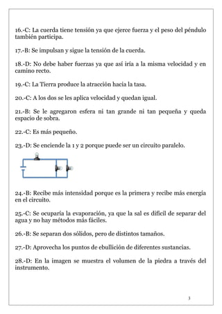 16.-C: La cuerda tiene tensión ya que ejerce fuerza y el peso del péndulo
también participa.
17.-B: Se impulsan y sigue la tensión de la cuerda.
18.-D: No debe haber fuerzas ya que así iría a la misma velocidad y en
camino recto.
19.-C: La Tierra produce la atracción hacia la tasa.
20.-C: A los dos se les aplica velocidad y quedan igual.
21.-B: Se le agregaron esfera ni tan grande ni tan pequeña y queda
espacio de sobra.
22.-C: Es más pequeño.
23.-D: Se enciende la 1 y 2 porque puede ser un circuito paralelo.

24.-B: Recibe más intensidad porque es la primera y recibe más energía
en el circuito.
25.-C: Se ocuparía la evaporación, ya que la sal es difícil de separar del
agua y no hay métodos más fáciles.
26.-B: Se separan dos sólidos, pero de distintos tamaños.
27.-D: Aprovecha los puntos de ebullición de diferentes sustancias.
28.-D: En la imagen se muestra el volumen de la piedra a través del
instrumento.

3

 
