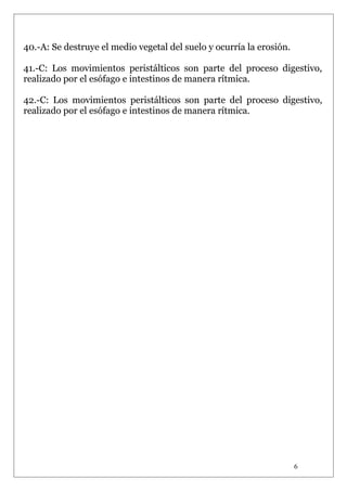 40.-A: Se destruye el medio vegetal del suelo y ocurría la erosión.
41.-C: Los movimientos peristálticos son parte del proceso digestivo,
realizado por el esófago e intestinos de manera rítmica.
42.-C: Los movimientos peristálticos son parte del proceso digestivo,
realizado por el esófago e intestinos de manera rítmica.

6

 