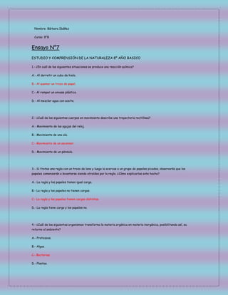 Nombre: Bárbara Ibáñez
Curso: 8°B

Ensayo N°7
ESTUDIO Y COMPRENSIÓN DE LA NATURALEZA 8º AÑO BASICO
1.- ¿En cuál de las siguientes situaciones se produce una reacción química?
A.- Al derretir un cubo de hielo.
B.- Al quemar un trozo de papel.
C.- Al romper un envase plástico.
D.- Al mezclar agua con aceite.

2.- ¿Cuál de los siguientes cuerpos en movimiento describe una trayectoria rectilínea?
A.- Movimiento de las agujas del reloj.
B.- Movimiento de una ola.
C.- Movimiento de un ascensor.
D.- Movimiento de un péndulo.

3.- Si frotas una regla con un trozo de lana y luego la acercas a un grupo de papeles picados, observarás que los
papeles comenzarán a levantarse siendo atraídos por la regla. ¿Cómo explicarías este hecho?
A.- La regla y los papeles tienen igual carga.
B.- La regla y los papeles no tienen cargas.
C.- La regla y los papeles tienen cargas distintas.
D.- La regla tiene carga y los papeles no.

4.- ¿Cuál de los siguientes organismos transforma la materia orgánica en materia inorgánica, posibilitando así, su
retorno al ambiente?
A.- Protozoos.
B.- Algas.
C.- Bacterias.
D.- Plantas.

 