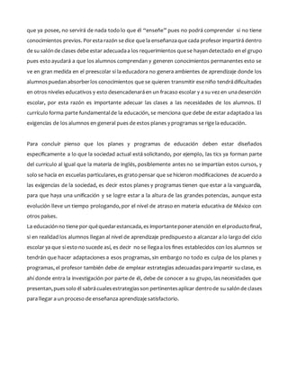 que ya posee, no servirá de nada todo lo que él “enseñe” pues no podrá comprender si no tiene
conocimientos previos. Poresta razón se dice que la enseñanzaque cada profesor impartirá dentro
de su salónde clases debe estar adecuadaa los requerimientos quese hayandetectado en el grupo
pues esto ayudará a que los alumnos comprendan y generen conocimientos permanentes esto se
ve en gran medida en el preescolar si la educadora no genera ambientes de aprendizaje donde los
alumnospuedan absorberlos conocimientos que se quieren transmitir ese niño tendrádificultades
en otros niveles educativos y esto desencadenaráen un fracaso escolar y a su vez en unadeserción
escolar, por esta razón es importante adecuar las clases a las necesidades de los alumnos. El
currículo forma parte fundamentalde la educación, se menciona que debe de estar adaptadoa las
exigencias de los alumnos en general pues de estos planes y programas se rige la educación.
Para concluir pienso que los planes y programas de educación deben estar diseñados
específicamente a lo que la sociedad actual está solicitando, por ejemplo, las tics ya forman parte
del currículo al igual que la materia de inglés, posiblemente antes no se impartían estos cursos, y
solo se hacía en escuelas particulares,es grato pensar que se hicieron modificaciones de acuerdo a
las exigencias de la sociedad, es decir estos planes y programas tienen que estar a la vanguardia,
para que haya una unificación y se logre estar a la altura de las grandes potencias, aunque esta
evolución lleve un tiempo prologando, por el nivel de atraso en materia educativa de México con
otros países.
La educación no tiene por quéquedarestancada,es importanteponeratención en elproductofinal,
si en realidad los alumnos llegan al nivel de aprendizaje predispuesto a alcanzar a lo largo del ciclo
escolar ya que si esto no sucede así, es decir no se llegaa los fines establecidos con los alumnos se
tendrán que hacer adaptaciones a esos programas, sin embargo no todo es culpa de los planes y
programas, el profesor también debe de emplear estrategias adecuadas para impartir su clase, es
ahí donde entra la investigación por parte de él, debe de conocer a su grupo, las necesidades que
presentan,puessolo él sabrácualesestrategiasson pertinentesaplicar dentrode su salónde clases
para llegar a un proceso de enseñanza aprendizaje satisfactorio.
 