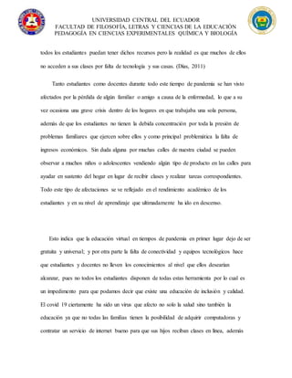 UNIVERSIDAD CENTRAL DEL ECUADOR
FACULTAD DE FILOSOFÍA, LETRAS Y CIENCIAS DE LA EDUCACIÓN
PEDAGOGÍA EN CIENCIAS EXPERIMENTALES QUÍMICA Y BIOLOGÍA
todos los estudiantes puedan tener dichos recursos pero la realidad es que muchos de ellos
no acceden a sus clases por falta de tecnología y sus casas. (Días, 2011)
Tanto estudiantes como docentes durante todo este tiempo de pandemia se han visto
afectados por la pérdida de algún familiar o amigo a causa de la enfermedad, lo que a su
vez ocasiona una grave crisis dentro de los hogares en que trabajaba una sola persona,
además de que los estudiantes no tienen la debida concentración por toda la presión de
problemas familiares que ejercen sobre ellos y como principal problemática la falta de
ingresos económicos. Sin duda alguna por muchas calles de nuestra ciudad se pueden
observar a muchos niños o adolescentes vendiendo algún tipo de producto en las calles para
ayudar en sustento del hogar en lugar de recibir clases y realizar tareas correspondientes.
Todo este tipo de afectaciones se ve reflejado en el rendimiento académico de los
estudiantes y en su nivel de aprendizaje que ultimadamente ha ido en descenso.
Esto indica que la educación virtual en tiempos de pandemia en primer lugar dejo de ser
gratuita y universal; y por otra parte la falta de conectividad y equipos tecnológicos hace
que estudiantes y docentes no lleven los conocimientos al nivel que ellos desearían
alcanzar, pues no todos los estudiantes disponen de todas estas herramienta por lo cual es
un impedimento para que podamos decir que existe una educación de inclusión y calidad.
El covid 19 ciertamente ha sido un virus que afecto no solo la salud sino también la
educación ya que no todas las familias tienen la posibilidad de adquirir computadoras y
contratar un servicio de internet bueno para que sus hijos reciban clases en línea, además
 