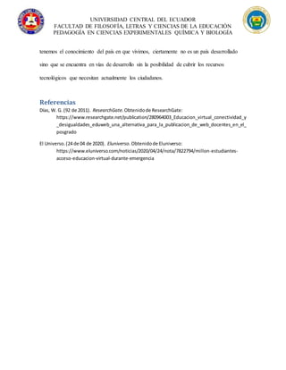 UNIVERSIDAD CENTRAL DEL ECUADOR
FACULTAD DE FILOSOFÍA, LETRAS Y CIENCIAS DE LA EDUCACIÓN
PEDAGOGÍA EN CIENCIAS EXPERIMENTALES QUÍMICA Y BIOLOGÍA
tenemos el conocimiento del país en que vivimos, ciertamente no es un país desarrollado
sino que se encuentra en vías de desarrollo sin la posibilidad de cubrir los recursos
tecnológicos que necesitan actualmente los ciudadanos.
Referencias
Días, W. G. (92 de 2011). ResearchGate. Obtenidode ResearchGate:
https://www.researchgate.net/publication/280964003_Educacion_virtual_conectividad_y
_desigualdades_eduweb_una_alternativa_para_la_publicacion_de_web_docentes_en_el_
posgrado
El Universo.(24 de 04 de 2020). Eluniverso. Obtenidode Eluniverso:
https://www.eluniverso.com/noticias/2020/04/24/nota/7822794/millon-estudiantes-
acceso-educacion-virtual-durante-emergencia
 