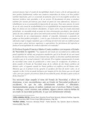 normativamente bajo el estado de inexigibilidad, donde el autor a fin de salvaguardar un
bien jurídico fundamental, realiza una conducta antijurídica de lesión a un bien jurídico
también importante, pero es exonerado de punición, pues no le era exigible sacrificar sus
intereses jurídicos más preciados o de un tercero. El decaimiento de pena se produce
también por razones preventivas, pues desde un punto de vista admonitorio, disuasivo y
rehabilitante ya no es aconsejable la imposición de una pena. Para unos autores, la razón
de ser de esta causal de inculpabilidad es la no exigibilidad de un comportamiento distinto.
Bajo los efectos de esta eximente disculpante, el sujeto activo bajo un estado emocional
perturbado, no entendido desde un punto de vista estrictamente psicológico, sino desde la
óptica de una condición que afecta una motivación normal. En efecto no se le puede exigir
la realización de un comportamiento distinto al cometido, lesionando o poniendo en
peligro un bien jurídico protegido (…) esto es, que el derecho no considera conveniente ni
adecuado exigir a ningún ciudadano que se abstenga de intervenir ante un conflicto propio
o ajeno para salvar intereses superiores o equivalentes. La inexistencia del reproche se
funda en la inexigibilidad de conducta diferente a la realizada.1
El ProfesorEspañolFrancisco Muñoz Conde establece con respecto al Estado
de Necesidad lo siguiente: “La regulación del estado de necesidad en la codificación
penal española ha sufrido una progresiva ampliación, que lo ha llevado de ser una causa
de justificación muy estrecha a una eximente muy amplia. La doctrina española dominante
considera que en la actual eximente 5 del artículo 20 se regulan conjuntamente el estado
de necesidad como causa de justificación y como causa de exculpación. El primero se
daría cuando el Estado de Necesidad surge de la colisión de dos bienes jurídicos de
distinto valor; el segundo cuando los bienes jurídicos en conflicto son del mismo valor.
Mientras que en el primero la ley aprueba el sacrificio del bien de menor valor; en el
segundo se dice, la ley no puede inclinarse por ninguno de los dos bienes que son de igual
valor, pero por razones preventivas (falta de necesidad de pena), disculpa a quien actúa en
dicha situación”.2
Era necesario dejar zanjado el tema del Estado de Necesidad, a efecto de
determinar, si nos encontrábamos ante un Estado de Necesidad justificante o
exculpante, lo que ha sido debidamente aclarado o dilucidado,
fundamentalmente gracias al análisis realizado por el profesor Muñoz Conde;
sin embargo, como veremos más adelante, algunos autores todavía hablan de
un estado de necesidad justificante, lo que será debidamente refutado.
1PEÑA CABRERA FREYRE, Alonso Raúl. Derecho Penal Parte General, Editorial Rodhas. Segunda
Edición. Setiembre 2007. Primer tiraje 1000 ejemplares. Pág. 610.
2
MUÑOZ CONDE, Francisco. Derecho Penal – Parte General. 5ta. Edición. Brant lo Blanche.
Valencia 2002. Pág. 333.
 