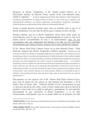 Respecto al Aborto Terapéutico, el Dr. Amado Ezaine Chávez, en su
Diccionario Jurídico de Derecho Penal, citando al Dr. Luis Bramont Arias,
señala lo siguiente: “…El aborto legalmente permitido debe obedecer a fines terapéuticos
(curativos) exclusivamente. El Código rechaza el aborto sin otra causa que el capricho o las
preocupaciones estéticas o los motivos eugenésicos, demográficos, económicos, psicológicos
(evitar la deshonra), profesionales (evitar trabas en el desempeño laboral)”.3
Como se puede apreciar el propio autor, hace un deslinde entre lo que es el
aborto terapéutico con otro tipo de aborto que se inspira en otros móviles.
Resulta evidente, que en el aborto terapéutico existe hasta cierto punto un
móvil altruista, pues lo que se busca fundamentalmente es salvar la vida de la
madre (previo consentimiento de ésta o su representante); ergo, no nos
encontramos ante una vulneración del derecho a la vida, por las especiales
circunstancias que rodean al hecho, respecto de lo cual coinciden los autores.
El Dr. Alonso Raúl Peña Cabrera Freyre en su obra Derecho Penal – Parte
Especial, respecto del Aborto Terapéutico señala lo siguiente: “Partimos en este
caso que se trata de un estado de necesidad justificante, esto quiere decir, que estamos ante una
conductaquesi bien es constitutiva detipicidad penal,al haberlesionado un bien jurídico tutelado
por el Derecho Penal, no resulta reprimible, por haberse realizado bajo el amparo de un precepto
permisivo, que hace desaparecer por entero el juicio de antijuricidad penal. … En el aborto
terapéutico,entra en conflicto una vida humana en formación (esperanza devida),que detenta un
menor valor que una vida que ya ha adquirido cierto desarrollo. Se trata de un caso en que el
ordenamiento jurídico, con carácter excepcional y bajo estrictos requisitos de necesidad autoriza
la destrucción; cuya inclusión expresa en el texto punitivo obedece a la necesidad de que su
admisión como eximente de pena, haya de tomar lugar, bajo la concurrencia de una serie de
presupuestos”.4
Discrepamos en este aspecto con el Dr. Alonso Raúl Peña Cabrera Freyre,
pues para la autora de este ensayo la vida humana del Nasciturus o de la
madre, tiene el mismo valor. Situación distinta son las circunstancias en que
se opta por una de las dos vidas, como el único medio para salvar la vida de la
gestante o para evitar en su salud un mal grave y permanente. Es esta situación
precisamente lo que caracteriza el aborto terapéutico, y es en tales
circunstancias estrictamente, que no se puede hablar de un atentado a la vida
3EZAINE CHAVEZ, Amado,DiccionarioJurídicode DerechoPenal.AFA Editores Importadores. 2da,
Edición 1991.Tomo I, Pág. 12.
4
PEÑA CABRERA FREYRE, Alonso Raúl. Derecho Penal – Parte Especial, Editorial IDEMSA. Edición
actualizada 2010, Pág. 214 – 215.
 