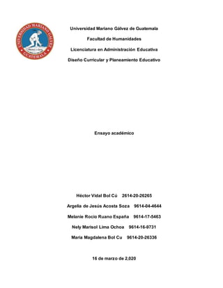 Universidad Mariano Gálvez de Guatemala
Facultad de Humanidades
Licenciatura en Administración Educativa
Diseño Curricular y Planeamiento Educativo
Ensayo académico
Héctor Vidal Bol Cú 2614-20-26265
Argelia de Jesús Acosta Soza 9614-04-4644
Melanie Rocio Ruano España 9614-17-5463
Nely Marisol Lima Ochoa 9614-16-9731
María Magdalena Bol Cu 9614-20-26336
16 de marzo de 2,020
 