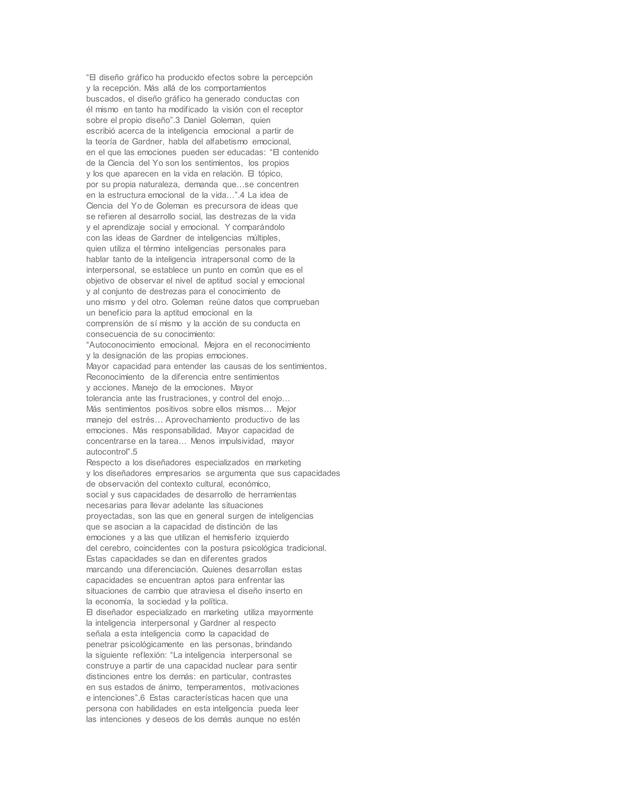 “El diseño gráfico ha producido efectos sobre la percepción
y la recepción. Más allá de los comportamientos
buscados, el diseño gráfico ha generado conductas con
él mismo en tanto ha modificado la visión con el receptor
sobre el propio diseño”.3 Daniel Goleman, quien
escribió acerca de la inteligencia emocional a partir de
la teoría de Gardner, habla del alfabetismo emocional,
en el que las emociones pueden ser educadas: “El contenido
de la Ciencia del Yo son los sentimientos, los propios
y los que aparecen en la vida en relación. El tópico,
por su propia naturaleza, demanda que…se concentren
en la estructura emocional de la vida…”.4 La idea de
Ciencia del Yo de Goleman es precursora de ideas que
se refieren al desarrollo social, las destrezas de la vida
y el aprendizaje social y emocional. Y comparándolo
con las ideas de Gardner de inteligencias múltiples,
quien utiliza el término inteligencias personales para
hablar tanto de la inteligencia intrapersonal como de la
interpersonal, se establece un punto en común que es el
objetivo de observar el nivel de aptitud social y emocional
y al conjunto de destrezas para el conocimiento de
uno mismo y del otro. Goleman reúne datos que comprueban
un beneficio para la aptitud emocional en la
comprensión de sí mismo y la acción de su conducta en
consecuencia de su conocimiento:
“Autoconocimiento emocional. Mejora en el reconocimiento
y la designación de las propias emociones.
Mayor capacidad para entender las causas de los sentimientos.
Reconocimiento de la diferencia entre sentimientos
y acciones. Manejo de la emociones. Mayor
tolerancia ante las frustraciones, y control del enojo…
Más sentimientos positivos sobre ellos mismos… Mejor
manejo del estrés… Aprovechamiento productivo de las
emociones. Más responsabilidad. Mayor capacidad de
concentrarse en la tarea… Menos impulsividad, mayor
autocontrol”.5
Respecto a los diseñadores especializados en marketing
y los diseñadores empresarios se argumenta que sus capacidades
de observación del contexto cultural, económico,
social y sus capacidades de desarrollo de herramientas
necesarias para llevar adelante las situaciones
proyectadas, son las que en general surgen de inteligencias
que se asocian a la capacidad de distinción de las
emociones y a las que utilizan el hemisferio izquierdo
del cerebro, coincidentes con la postura psicológica tradicional.
Estas capacidades se dan en diferentes grados
marcando una diferenciación. Quienes desarrollan estas
capacidades se encuentran aptos para enfrentar las
situaciones de cambio que atraviesa el diseño inserto en
la economía, la sociedad y la política.
El diseñador especializado en marketing utiliza mayormente
la inteligencia interpersonal y Gardner al respecto
señala a esta inteligencia como la capacidad de
penetrar psicológicamente en las personas, brindando
la siguiente reflexión: “La inteligencia interpersonal se
construye a partir de una capacidad nuclear para sentir
distinciones entre los demás: en particular, contrastes
en sus estados de ánimo, temperamentos, motivaciones
e intenciones”.6 Estas características hacen que una
persona con habilidades en esta inteligencia pueda leer
las intenciones y deseos de los demás aunque no estén
 