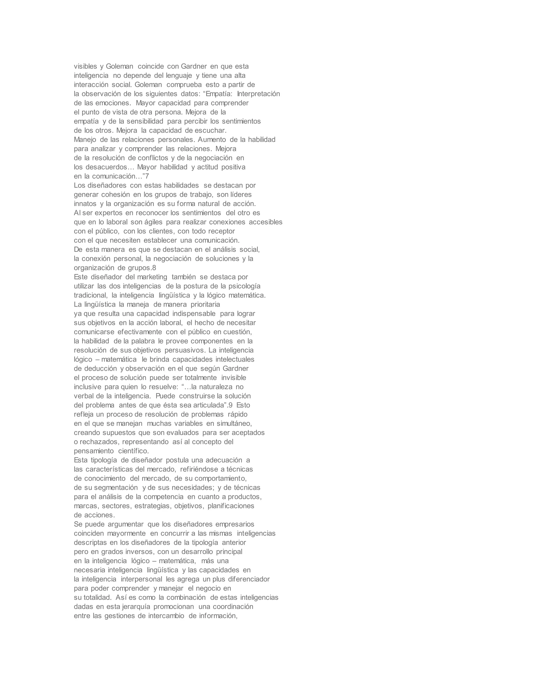 visibles y Goleman coincide con Gardner en que esta
inteligencia no depende del lenguaje y tiene una alta
interacción social. Goleman comprueba esto a partir de
la observación de los siguientes datos: “Empatía: Interpretación
de las emociones. Mayor capacidad para comprender
el punto de vista de otra persona. Mejora de la
empatía y de la sensibilidad para percibir los sentimientos
de los otros. Mejora la capacidad de escuchar.
Manejo de las relaciones personales. Aumento de la habilidad
para analizar y comprender las relaciones. Mejora
de la resolución de conflictos y de la negociación en
los desacuerdos… Mayor habilidad y actitud positiva
en la comunicación…”7
Los diseñadores con estas habilidades se destacan por
generar cohesión en los grupos de trabajo, son líderes
innatos y la organización es su forma natural de acción.
Al ser expertos en reconocer los sentimientos del otro es
que en lo laboral son ágiles para realizar conexiones accesibles
con el público, con los clientes, con todo receptor
con el que necesiten establecer una comunicación.
De esta manera es que se destacan en el análisis social,
la conexión personal, la negociación de soluciones y la
organización de grupos.8
Este diseñador del marketing también se destaca por
utilizar las dos inteligencias de la postura de la psicología
tradicional, la inteligencia lingüística y la lógico matemática.
La lingüística la maneja de manera prioritaria
ya que resulta una capacidad indispensable para lograr
sus objetivos en la acción laboral, el hecho de necesitar
comunicarse efectivamente con el público en cuestión,
la habilidad de la palabra le provee componentes en la
resolución de sus objetivos persuasivos. La inteligencia
lógico – matemática le brinda capacidades intelectuales
de deducción y observación en el que según Gardner
el proceso de solución puede ser totalmente invisible
inclusive para quien lo resuelve: “…la naturaleza no
verbal de la inteligencia. Puede construirse la solución
del problema antes de que ésta sea articulada”.9 Esto
refleja un proceso de resolución de problemas rápido
en el que se manejan muchas variables en simultáneo,
creando supuestos que son evaluados para ser aceptados
o rechazados, representando así al concepto del
pensamiento científico.
Esta tipología de diseñador postula una adecuación a
las características del mercado, refiriéndose a técnicas
de conocimiento del mercado, de su comportamiento,
de su segmentación y de sus necesidades; y de técnicas
para el análisis de la competencia en cuanto a productos,
marcas, sectores, estrategias, objetivos, planificaciones
de acciones.
Se puede argumentar que los diseñadores empresarios
coinciden mayormente en concurrir a las mismas inteligencias
descriptas en los diseñadores de la tipología anterior
pero en grados inversos, con un desarrollo principal
en la inteligencia lógico – matemática, más una
necesaria inteligencia lingüística y las capacidades en
la inteligencia interpersonal les agrega un plus diferenciador
para poder comprender y manejar el negocio en
su totalidad. Así es como la combinación de estas inteligencias
dadas en esta jerarquía promocionan una coordinación
entre las gestiones de intercambio de información,
 