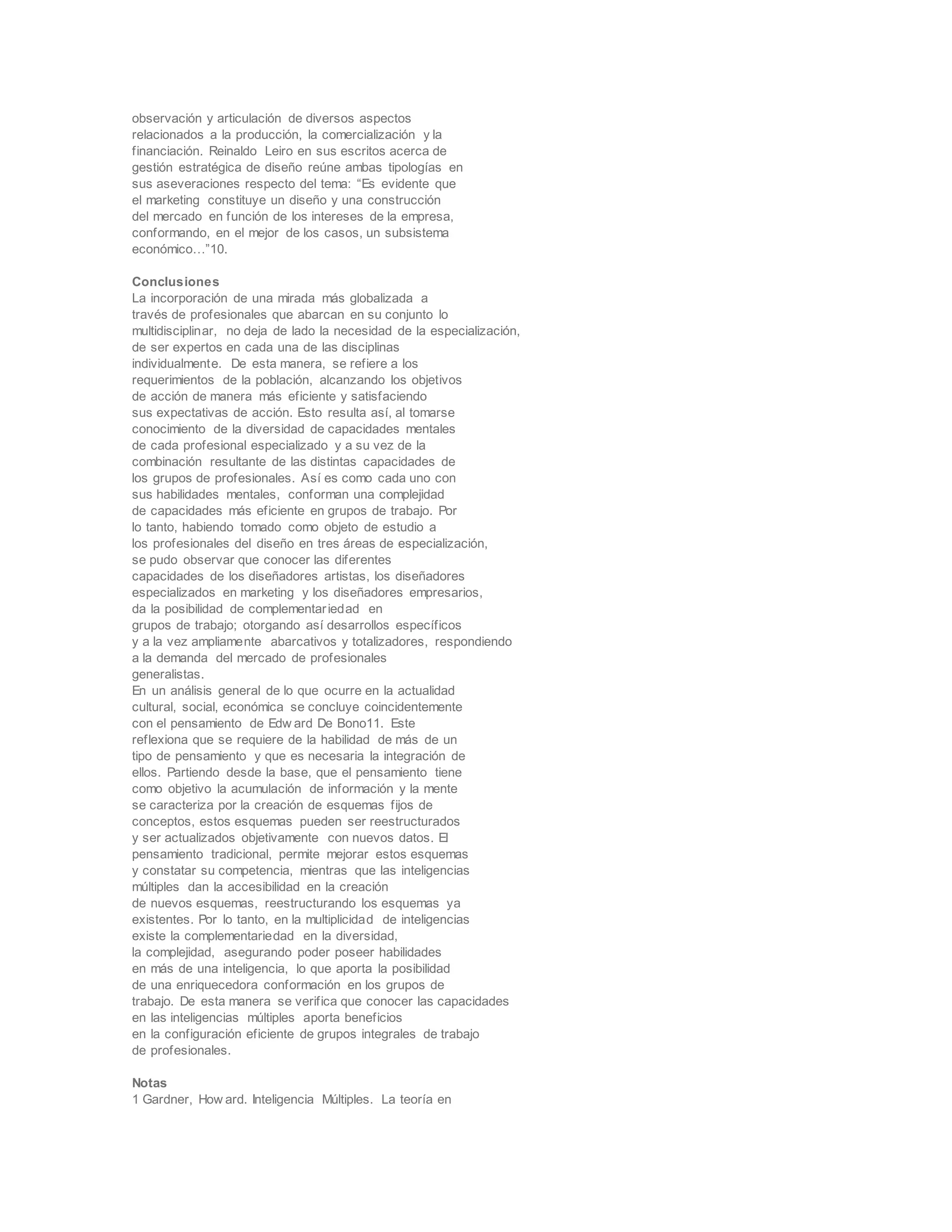 observación y articulación de diversos aspectos
relacionados a la producción, la comercialización y la
financiación. Reinaldo Leiro en sus escritos acerca de
gestión estratégica de diseño reúne ambas tipologías en
sus aseveraciones respecto del tema: “Es evidente que
el marketing constituye un diseño y una construcción
del mercado en función de los intereses de la empresa,
conformando, en el mejor de los casos, un subsistema
económico…”10.
Conclusiones
La incorporación de una mirada más globalizada a
través de profesionales que abarcan en su conjunto lo
multidisciplinar, no deja de lado la necesidad de la especialización,
de ser expertos en cada una de las disciplinas
individualmente. De esta manera, se refiere a los
requerimientos de la población, alcanzando los objetivos
de acción de manera más eficiente y satisfaciendo
sus expectativas de acción. Esto resulta así, al tomarse
conocimiento de la diversidad de capacidades mentales
de cada profesional especializado y a su vez de la
combinación resultante de las distintas capacidades de
los grupos de profesionales. Así es como cada uno con
sus habilidades mentales, conforman una complejidad
de capacidades más eficiente en grupos de trabajo. Por
lo tanto, habiendo tomado como objeto de estudio a
los profesionales del diseño en tres áreas de especialización,
se pudo observar que conocer las diferentes
capacidades de los diseñadores artistas, los diseñadores
especializados en marketing y los diseñadores empresarios,
da la posibilidad de complementariedad en
grupos de trabajo; otorgando así desarrollos específicos
y a la vez ampliamente abarcativos y totalizadores, respondiendo
a la demanda del mercado de profesionales
generalistas.
En un análisis general de lo que ocurre en la actualidad
cultural, social, económica se concluye coincidentemente
con el pensamiento de Edw ard De Bono11. Este
reflexiona que se requiere de la habilidad de más de un
tipo de pensamiento y que es necesaria la integración de
ellos. Partiendo desde la base, que el pensamiento tiene
como objetivo la acumulación de información y la mente
se caracteriza por la creación de esquemas fijos de
conceptos, estos esquemas pueden ser reestructurados
y ser actualizados objetivamente con nuevos datos. El
pensamiento tradicional, permite mejorar estos esquemas
y constatar su competencia, mientras que las inteligencias
múltiples dan la accesibilidad en la creación
de nuevos esquemas, reestructurando los esquemas ya
existentes. Por lo tanto, en la multiplicidad de inteligencias
existe la complementariedad en la diversidad,
la complejidad, asegurando poder poseer habilidades
en más de una inteligencia, lo que aporta la posibilidad
de una enriquecedora conformación en los grupos de
trabajo. De esta manera se verifica que conocer las capacidades
en las inteligencias múltiples aporta beneficios
en la configuración eficiente de grupos integrales de trabajo
de profesionales.
Notas
1 Gardner, How ard. Inteligencia Múltiples. La teoría en
 