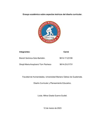 Ensayo académico sobre aspectos teóricos del diseño curricular.
Integrantes: Carné
Brendi Verónica Soto Bartolón. 9614-17-23199
Sheyli Maria Anayhanci Túm Pacheco 9614-23-21731
Facultad de Humanidades, Universidad Mariano Gálvez de Guatemala.
Diseño Curricular y Planeamiento Educativo.
Licda. Milvia Gisela Guerra Gudiel.
12 de marzo de 2023
 