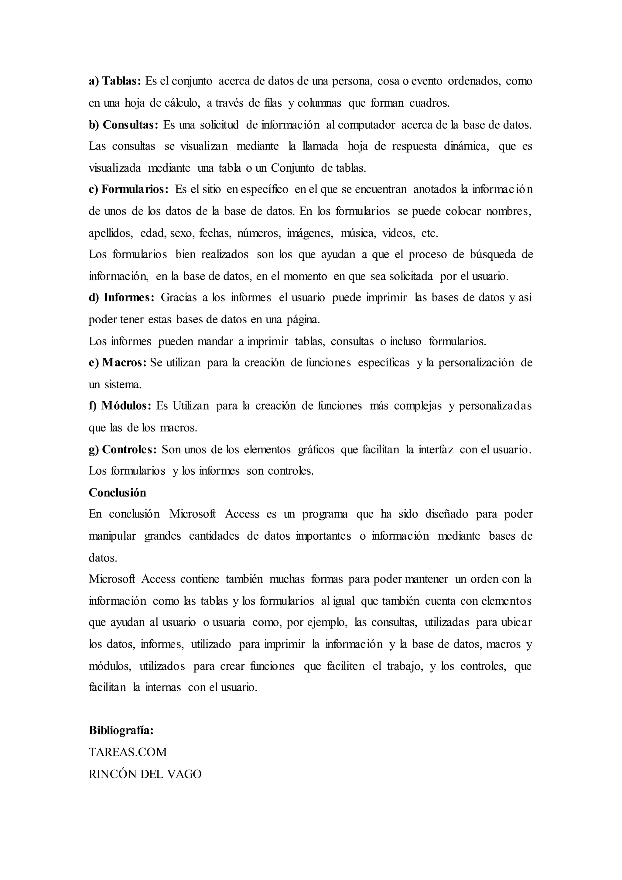 a) Tablas: Es el conjunto acerca de datos de una persona, cosa o evento ordenados, como
en una hoja de cálculo, a través de filas y columnas que forman cuadros.
b) Consultas: Es una solicitud de información al computador acerca de la base de datos.
Las consultas se visualizan mediante la llamada hoja de respuesta dinámica, que es
visualizada mediante una tabla o un Conjunto de tablas.
c) Formularios: Es el sitio en específico en el que se encuentran anotados la información
de unos de los datos de la base de datos. En los formularios se puede colocar nombres,
apellidos, edad, sexo, fechas, números, imágenes, música, videos, etc.
Los formularios bien realizados son los que ayudan a que el proceso de búsqueda de
información, en la base de datos, en el momento en que sea solicitada por el usuario.
d) Informes: Gracias a los informes el usuario puede imprimir las bases de datos y así
poder tener estas bases de datos en una página.
Los informes pueden mandar a imprimir tablas, consultas o incluso formularios.
e) Macros: Se utilizan para la creación de funciones específicas y la personalización de
un sistema.
f) Módulos: Es Utilizan para la creación de funciones más complejas y personalizadas
que las de los macros.
g) Controles: Son unos de los elementos gráficos que facilitan la interfaz con el usuario.
Los formularios y los informes son controles.
Conclusión
En conclusión Microsoft Access es un programa que ha sido diseñado para poder
manipular grandes cantidades de datos importantes o información mediante bases de
datos.
Microsoft Access contiene también muchas formas para poder mantener un orden con la
información como las tablas y los formularios al igual que también cuenta con elementos
que ayudan al usuario o usuaria como, por ejemplo, las consultas, utilizadas para ubicar
los datos, informes, utilizado para imprimir la información y la base de datos, macros y
módulos, utilizados para crear funciones que faciliten el trabajo, y los controles, que
facilitan la internas con el usuario.
Bibliografía:
TAREAS.COM
RINCÓN DEL VAGO
 