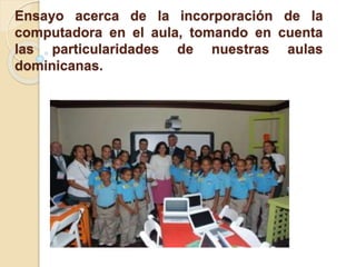 Ensayo acerca de la incorporación de la
computadora en el aula, tomando en cuenta
las particularidades de nuestras aulas
dominicanas.
 
