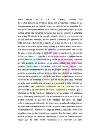 como norma; en su Art. 44 (CRBV), sostiene que
la libertad personal es inviolable dando así un razonable enfoque en las
consecuencias que se deberán tener, en caso de no ser acatadas. Por
otra parte, Esta preeminencia frente al Estado, persigue prevenir abusos y
delitos contra los derechos humanos que pueda cometer la autoridad
respectiva. El artículo 3 de esta Constitución, dispone que la protección
de los derechos humanos, en cual permite la defensa y el desarrollo de
toda persona perteneciente al estado. En lo que se refiere a la personas;
en cuya observancia, todas somos iguales ante la ley; y las consecuencia
que llevara consigo es que no se permitirán discriminaciones fundadas en
la raza, el sexo, el credo, la condición social o aquellas que, en general,
tengan por objeto o por resultado anular o menoscabar el reconocimiento,
goce o ejercicio en condiciones de igualdad, de los derechos y libertades
de toda persona. En adelante se su mismo artículo, que refiere todos
aquellas protecciones concurrentes. Indicó así mismo, delitos contra
la Constitución del estado son los que se dirigen contra las instituciones,
órganos y principios políticos fundamentales que integran las estructuras
básicas de la organización política del país. Cabe señalar que en actos de
violación de los derechos humanos, son de máxima gravedad, viéndose
en este caso afectado a la persona y a la sociedad, a dicho entender en
pluriofensivo, por ocasionar problemas en los derechos que le
corresponde a los ciudadanos de estado, sumándole al respecto, que la
Constitución de la República Bolivariana, en su artículo 30, reconoce
como derechos y una obligación del estado la reparación a las víctimas de
delitos comunes o que han sido culpadas por abuso de poder;
esta el estado en la obligación de indemnizar integralmente a las víctimas
de violaciones de los derechos Humanos que le sean imputables, y o sus
derechohabientes, incluyendo el pago de daños y perjuicios. También se
considera, son en la circunstancias pautadas los derechos civiles, son
los que protegen las libertades individuales si ocurre un quebrantamiento
ilegal, que de cierto modo, respectaría a la represión por parte
 