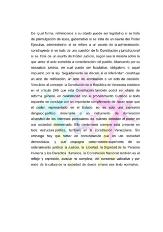 De igual forma, refriéndonos a su objeto puede ser legislativo si se trata
de promulgación de leyes, gubernativo si se trata de un asunto del Poder
Ejecutivo, administrativo si se refiere a un asunto de la administración,
constituyente si se trata de una cuestión de la Constitución y jurisdiccional
si se trata de un asunto del Poder Judicial, según sea la materia sobre la
que verse el acto sometido a consideración del pueblo. Abarcando por su
naturaleza jurídica, en cual puede ser facultativo, obligatorio o aquel
impuesto por la ley. Seguidamente se discute si el referéndum constituye
un acto de ratificación, un acto de aprobación o un acto de decisión.
Vinculado al concepto la Constitución de la República de Venezuela establece
en el artículo 246 que esta Constitución también podrá ser objeto de
reforma general, en conformidad con el procedimiento. Sumado al texto
expuesto se concluye con un importante complemento de hacer notar que
el poder, representado en el Estado, no es solo una expresión
del grupo político dominante o un instrumento de dominación
al servicio de los intereses particulares de quienes detentan el poder en
una sociedad determinada. Ello ciertamente siempre está presente en
toda estructura política, también en la constitución Venezolana. Sin
embargo hay que tomar en consideración que en una sociedad
democrática, y que propugna como valores superiores de su
ordenamiento jurídico la Justicia, la Libertad, la Dignidad de la Persona
Humana y los Derechos Humanos, la Constitución Nacional también es el
reflejo y expresión, aunque no completa, del consenso valorativo y por
ende de la cultura de la sociedad de donde emana ese texto normativo.
 