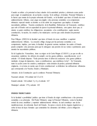 Cuando se refiere a la potestad se hace alusión de la autoridad práctica y abstracta como poder
para exigir el cumplimiento de un hecho o norma. Se le atribuye el término Potestad Tributaria a
la fuerza que emana de la propia soberanía del Estado, es la facultad que tiene el Estado de crear
unilateralmente tributos, cuyo pago sea exigido a las personas sometidas a su competencia
tributaria especial siendo su destino es el de cubrir las erogaciones que implica el atender
necesidades públicas. Nuestra constitución de la República Bolivariana de Venezuela; establece
que solo el Estado está en capacidad de ejercer la potestad tributaria, esto quiere decir que, el
mismo es quien establece las obligaciones pecuniarias a los contribuyentes según nuestra
constitución; la nación, los estados y los municipios son los que están dotados de potestad
tributaria.
Para Villegas (2002) Es la facultad que tiene el Estado de crear, modificar o suprimir
unilateralmente tributos. La creación obliga al pago por las personas sometidas a su
competencia; implica, por tanto, la facultad de generar normas mediante las cuales el Estado
puede compeler a las personas para que le entreguen una porción de sus ventas o patrimonio para
atender las necesidades públicas.
En la Legislación Venezolana, tiene su origen en la Carta Magna (C.R.B.V.), ya que en ella se
encuentran explícitos los deberes de cumplir con los gastos públicos, específicamente en el
artículo 133 donde dispone: “Toda persona tiene el deber de coadyuvar a los gastos públicos
mediante el pago de impuestos, tasas y contribuciones que establezca la ley”. En Venezuela,
tanto la acción como los estados y municipios están dotados de poder y potestad tributaria
originaria, si se toma en cuenta que el texto constitucional se delimitan las atribuciones tributarias
que corresponde a la Nación, Estado y Municipio.
Artículos de la Constitución que le confieren Potestad Tributaria:
Nacional artículo 156 ordinal del 12 al 16
Estadal artículo 164 ordinal 3 y 4 y el artículo 167
Municipal artículo 179 y artículo 183
PODER TRIBUTARIO
Es la facultad o posibilidad jurídica que tiene el Estado de exigir contribuciones a las personas
sometidas a su soberanía. Del Poder Tributario surge la Potestad Tributaria, como la facultad
estatal de crear, modificar y suprimir unilateralmente tributos, la cual constituye una de las
manifestaciones de soberanía fiscal del Estado. Se ejerce a través de los órganos legislativos y
sobre la base de leyes formales que contendrán los elementos del tributo y de la obligación
tributaria.
 
