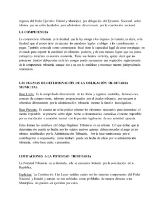 órganos del Poder Ejecutivo Estatal y Municipal, por delegación del Ejecutivo Nacional, sobre
tributos que no están facultados para administrar directamente por la constitución nacional.
LA COMPETENCIA
La competencia tributaria es la facultad que la ley otorga a los órganos del estado; es decir, es la
facultad que el estado tiene de ejecutar los mandatos legales y obligar a los contribuyentes a
pagar. También conocida como competencia fiscal tiene la capacidad legal de crear estrategias en
el estado para repartir la autoridad en diferentes poderes, y de esta manera lograr que los países
extranjeros inviertan en nuestra economía. Tiene sus fuentes en la ley, quiere decir que los
principios básicos deben estar en la ley aunque puede presentarse una regulación reglamentaria
de la competencia tributaria aunque eso a su vez lo establece y reconoce nuestra jurisprudencia
venezolana.
LAS FORMAS DE DETERMINACIÓN DE LA OBLIGACIÓN TRIBUTARIA
MUNICIPAL
Base Cierta: Es la comprobada directamente de los libros y registros contables, facturaciones,
contrato de compra-venta, informes proporcionados por el deudor tributario, por terceros u
obtenidos directamente por la administración tributaria durante la función investigadora.
Base Presunta: Es cuando no se ha podido obtener los elementos necesarios para determinar el
monto imponible, se presume sobre algún hecho o circunstancias conocidas el monto imponible
por su vinculación o conexión normal con lo previsto legalmente de una actividad ejercida.
Estas formas las establece el Código Orgánico Tributario en su artículo 130 que define que la
determinación puede ser hecha por los sujetos pasivos quienes deben proceder al pago de los
tributos establecidos por la Administración Tributaria. Por la base suministrada por el
contribuyente o responsable, como también puede ser hecha de oficio por la administración
tributaria, sobre base cierta o presuntiva.
LIMITACIONES A LA POTESTAD TRIBUTARIA
La Potestad Tributaria no es ilimitada, ella se encuentra limitada por la constitución de la
República.
Explícitas: La Constitución l las Leyes señalan cuales son las materias componentes del Poder
Nacional y Estadal y aunque no son señaladas como prohibidas de manera directas a los
Municipios, no pueden ser ejercidas por estos.
 