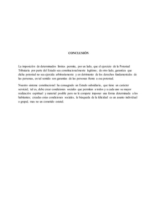 CONCLUSIÓN
La imposición de determinados límites permite, por un lado, que el ejercicio de la Potestad
Tributaria por parte del Estado sea constitucionalmente legítimo; de otro lado, garantiza que
dicha potestad no sea ejercida arbitrariamente y en detrimento de los derechos fundamentales de
las personas, en tal sentido son garantías de las personas frente a esa potestad.
Nuestro sistema constitucional ha consagrado un Estado subsidiario, que tiene un carácter
servicial, tal es, debe crear condiciones sociales que permitan a todos y a cada uno su mayor
realización espiritual y material posible pero no le compete imponer una forma determinada a los
habitantes; creadas estas condiciones sociales, la búsqueda de la felicidad es un asunto individual
o grupal, mas no un cometido estatal.
 