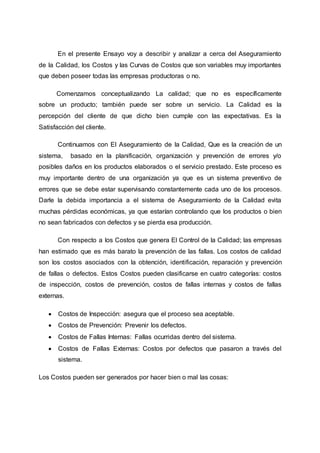 En el presente Ensayo voy a describir y analizar a cerca del Aseguramiento
de la Calidad, los Costos y las Curvas de Costos que son variables muy importantes
que deben poseer todas las empresas productoras o no.
Comenzamos conceptualizando La calidad; que no es específicamente
sobre un producto; también puede ser sobre un servicio. La Calidad es la
percepción del cliente de que dicho bien cumple con las expectativas. Es la
Satisfacción del cliente.
Continuamos con El Aseguramiento de la Calidad, Que es la creación de un
sistema, basado en la planificación, organización y prevención de errores y/o
posibles daños en los productos elaborados o el servicio prestado. Este proceso es
muy importante dentro de una organización ya que es un sistema preventivo de
errores que se debe estar supervisando constantemente cada uno de los procesos.
Darle la debida importancia a el sistema de Aseguramiento de la Calidad evita
muchas pérdidas económicas, ya que estarían controlando que los productos o bien
no sean fabricados con defectos y se pierda esa producción.
Con respecto a los Costos que genera El Control de la Calidad; las empresas
han estimado que es más barato la prevención de las fallas. Los costos de calidad
son los costos asociados con la obtención, identificación, reparación y prevención
de fallas o defectos. Estos Costos pueden clasificarse en cuatro categorías: costos
de inspección, costos de prevención, costos de fallas internas y costos de fallas
externas.
 Costos de Inspección: asegura que el proceso sea aceptable.
 Costos de Prevención: Prevenir los defectos.
 Costos de Fallas Internas: Fallas ocurridas dentro del sistema.
 Costos de Fallas Externas: Costos por defectos que pasaron a través del
sistema.
Los Costos pueden ser generados por hacer bien o mal las cosas:
 