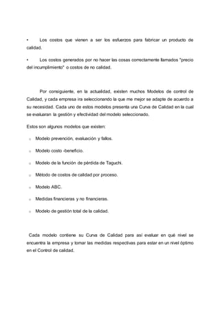 • Los costos que vienen a ser los esfuerzos para fabricar un producto de
calidad.
• Los costos generados por no hacer las cosas correctamente llamados "precio
del incumplimiento" o costos de no calidad.
Por consiguiente, en la actualidad, existen muchos Modelos de control de
Calidad, y cada empresa ira seleccionando la que me mejor se adapte de acuerdo a
su necesidad. Cada uno de estos modelos presenta una Curva de Calidad en la cual
se evaluaran la gestión y efectividad del modelo seleccionado.
Estos son algunos modelos que existen:
o Modelo prevención, evaluación y fallos.
o Modelo costo -beneficio.
o Modelo de la función de pérdida de Taguchi.
o Método de costos de calidad por proceso.
o Modelo ABC.
o Medidas financieras y no financieras.
o Modelo de gestión total de la calidad.
Cada modelo contiene su Curva de Calidad para así evaluar en qué nivel se
encuentra la empresa y tomar las medidas respectivas para estar en un nivel óptimo
en el Control de calidad.
 