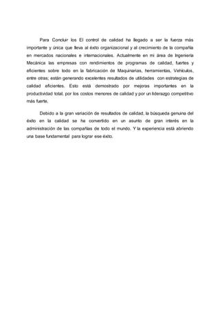 Para Concluir los El control de calidad ha llegado a ser la fuerza más
importante y única que lleva al éxito organizacional y al crecimiento de la compañía
en mercados nacionales e internacionales. Actualmente en mi área de Ingeniería
Mecánica las empresas con rendimientos de programas de calidad, fuertes y
eficientes sobre todo en la fabricación de Maquinarias, herramientas, Vehículos,
entre otras; están generando excelentes resultados de utilidades con estrategias de
calidad eficientes. Esto está demostrado por mejoras importantes en la
productividad total, por los costos menores de calidad y por un liderazgo competitivo
más fuerte.
Debido a la gran variación de resultados de calidad, la búsqueda genuina del
éxito en la calidad se ha convertido en un asunto de gran interés en la
administración de las compañías de todo el mundo. Y la experiencia está abriendo
una base fundamental para lograr ese éxito.
 