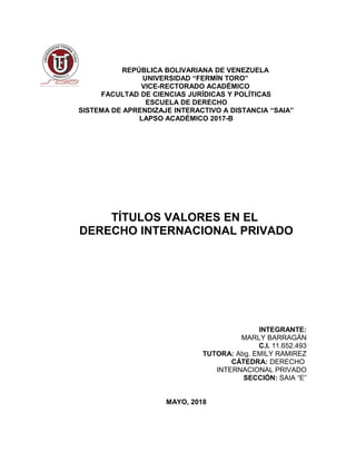 REPÚBLICA BOLIVARIANA DE VENEZUELA
UNIVERSIDAD “FERMÍN TORO”
VICE-RECTORADO ACADÉMICO
FACULTAD DE CIENCIAS JURÍDICAS Y POLÍTICAS
ESCUELA DE DERECHO
SISTEMA DE APRENDIZAJE INTERACTIVO A DISTANCIA “SAIA”
LAPSO ACADÉMICO 2017-B
TÍTULOS VALORES EN EL
DERECHO INTERNACIONAL PRIVADO
INTEGRANTE:
MARLY BARRAGÁN
C.I. 11.652.493
TUTORA: Abg. EMILY RAMIREZ
CÁTEDRA: DERECHO
INTERNACIONAL PRIVADO
SECCIÓN: SAIA “E”
MAYO, 2018
 