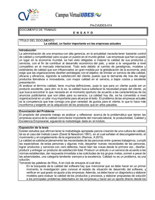 PA-CVUDES-014
DOCUMENTO DE TRABAJO
E N S A Y O
TÍTULO DEL DOCUMENTO
La calidad, un factor importante en las empresas actuales
Introducción
La administración de una empresa con alta gerencia, en la actualidad necesita tener bastante control
de calidad y competitividad para ocupar un puesto en el mundo global. Las empresas que han ocupado
un lugar en la economía mundial, se han visto obligadas a mejorar la calidad de sus productos y
servicios, con el fin de contribuir al desarrollo económico del país, y estar a la vanguardia a nivel
competitivo en el mercado internacional. Todo esto debido al cambio de paradigmas, modelos y
estándares de calidad que son influenciados en gran medida por la globalización de la economía, esto
exige que las organizaciones diseñen estrategias con el objetivo de brindar un servicio de alta calidad,
eficacia y eficiencia, logrando la satisfacción del cliente; puesto que la demanda día tras día exige
productos llamativos e innovadores, con mayor calidad en el servicio, a bajos costos y excelente
presentación.
Al analizar el término calidad, tiene muchas definiciones, pues lo que para un cliente puede ser un
producto excelente, para otro no lo es, la calidad busca satisfacer la necesidad propia del cliente, ya
que busca encontrar lo que necesita en el momento oportuno de acuerdo a las características de los
anuncios publicitarios que son útiles para su servicio. La calidad hoy día, se ha convertido a nivel
organizacional en un pilar muy importante para alcanzar el éxito. El problema de las empresas actuales
es la competencia que trae consigo una gran variedad de gustos para el cliente, lo que lo hace más
inconforme y exigente en la adquisición de los productos que en años pasados.
Enunciación del Problema
El propósito del presente trabajo es analizar y reflexionar acerca de la problemática que tienen las
empresas acerca de la calidad como factor importante del mercado laboral, la productividad, Calidad y
Excelencia Empresarial, siguiendo la metodología dada en el módulo.
Exposición de la tesis
Existen estudios que afirman tener la metodología apropiada para la creación de una cultura de calidad,
tal es el caso del método Lewin (David & Newstrom 1991), en el cual señalan el descongelamiento, el
movimiento y el congelamiento de la organización (Ramos, A 2015).
La calidad es satisfacerplenamente las necesidades de las personas entre quienes trabajamos, cumplir
las expectativas de estas personas y algunas más, despertar nuevas necesidades de las personas,
lograr productos y servicios con cero defectos, hacer bien las cosas desde la primera vez., diseñar,
producir y entregar un producto de satisfacción total. Producir un artículo o un servicio de acuerdo a las
normas establecidas, dar respuesta inmediata a las solicitudes de los grupos metas, sonreír a pesar de
las adversidades, una categoría tendiente siempre a la excelencia. Calidad no es un problema, es una
solución.
Tomando las palabras de Ríos, A en club de ensayos el cual dice:
En la búsqueda de la calidad del software hay que mencionar que se debe hacer en un primer
momento, la investigación para conocer el estado de situación de desarrollo del software, y
verificar en qué grado se ajusta a las empresas.Además, se debe hacer un diagnóstico y elaborar
modelos para evaluar la calidad de los productos y procesos, y elaborar propuestas de solución
a los principales problemas detectados en las empresas y hacer así un aporte directo desde los
 