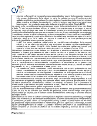 mismos. La formación de recursos humanos especializados, es uno de los aspectos claves en
todo proceso de búsqueda de la calidad por parte de cualquier empresa. En este marco las
unidades académicas involucradas en forma conjunta con los directivos de los polos tecnológicos
deben organizar actividades de capacitación y perfeccionamiento para los recursos humanos de
las empresas y los estudiantes avanzados de las carreras de Informática (Ríos A, 2016).
La calidad se ha convertido para las organizaciones en uno de los cimientos importantes para llegar
al éxito. Por eso las organizaciones adoptan la calidad como una respuesta al entorno en el que se
encuentran, como estrategia para elevar la productividad y mantenerse en el mercado. Un sistema de
gestión de la calidad es la forma en que una empresa o institución dirige y controla todas las actividades
que están asociadas a la calidad estas se ven reglamentadas por las normas y certificaciones de la ISO
(organismo internacional de organización). El sistema de calidad tiene las siguientes partes: Estructura
organizativa, planificación de la calidad, procesos de la organización, recursos que la organización
aplica a dicha calidad y la documentación que utiliza.
La ISO dice que un modelo de calidad puede ser concebido como el conjunto de factores de
calidad, y de las relaciones entre ellos, que suministran un soporte para la especificación y
evaluación de la calidad. ISO 8402 (1996). Es decir, los modelos de calidad describen el “qué”
mas no el “cómo” de la valoración de calidad de un producto software. (Cvudes, 2016)
Este sistema, representa enormes ventajas, uno de ellos es el aumento de beneficios de los clientes
incluyendo la fidelidad y la mejora en las relaciones con los mismos, la motivación del personal, una
mejor organización del trabajo que desde luego permite una reducción de costes debidos a la mala
calidad y un Aumento de la cuota de mercado de participación en el mercado. Durante la disertación se
hace un breve, sencillo pero concretoanálisis sobre la importancia que tiene para un gerente el entender
la necesidad de generar un cambio en la forma de dirigir sus supervisados, orientando este cambio
hacia el Liderazgo centrado en la excelencia, comprendiendo la necesidad de ser un generador de
estímulos y no un emisor de instrucciones, diferenciando entre trabajo en grupo y trabajo en equipo,
según Prieto, P.( 2013). En Palabras de Cvudes, (2016) dice:
Los modelos de calidad presentan en común elementos de nivel superior y elementos de nivel
inferior. Los elementos de nivel superior son los más genéricos y permiten también agrupar y
clasificar otros elementos de más bajo nivel. Los elementos de más bajo nivel que son los que
permiten realizar descripciones más detalladas, llegando al punto de hacer posible la evaluación
mediante la medición de características observables del software. (Cvudes, 2016: 2)
Es común encontrarnos que un equipo de desarrollo tenga un sistema de trabajo implantado, el cual
está basado en la experiencia propia y en la definición interna de los procesos que componen el ciclo
de vida de desarrollo de un determinado software. Sin embargo, una realidad que se presenta en el
mundo actual y que denota una gran importancia es que, cada vez más, nos encontramos con
organizaciones y personas que quieren mejorar esos procesos.
Cada vez más la industria del software está llegando un punto de inflexión en el que nos estamos dando
cuenta de que no es suficiente con terminar los proyectos, hacer nuestro trabajo, sino que es
imprescindible que los productos de software tiendan a ser totalmente perfectos y no presentar defectos
de ninguna índole.
Sobra decir que hoy en día el software controla procesos de producción demasiado críticos y complejos
comopara invertir el 100% del tiempo en la construccióny olvidarnos de factores clave comoel análisis,
la planificación, pruebas, calidad. Así lo explican Visitación y Gualtieri: "Muchos equipos de desarrollo
de aplicaciones empresariales invierten en herramientas, procesos y personas; sin embargo, muchos
siguen luchando por mejorar la calidad" La Calidad se determina en función de las características que
hacen competitivo un producto al satisfacer las necesidades implícitas y explicitas de los usuarios
finales.
Argumentación
 