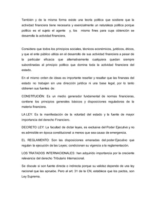 También y de la misma forma existe una teoría política que sostiene que la
actividad financiera tiene necesaria y esencialmente un naturaleza política porque
político es el sujeto el agente y, los mismo fines para cuya obtención se
desarrolla la actividad financiera.
Considera que todos los principios sociales, técnicos económicos, jurídicos, éticos,
y que el ente público utiliza en el desarrollo de sus actividad financiera a pesar de
la particular eficacia que alternativamente cualquiera quedan siempre
subordinadas al principio político que domina toda la actividad financiera del
estado.
En el mismo orden de ideas es importante reseñar y resaltar que las finanzas del
estado no trabajan sin una dirección jurídica ni una base legal, por lo tanto
obtienen sus fuentes de:
CONSTITUCIÓN: Es un medio generador fundamental de normas financieras,
contiene los principios generales básicos y disposiciones reguladoras de la
materia financiera.
LA LEY: Es la manifestación de la voluntad del estado y la fuente de mayor
importancia del derecho Financiero.
DECRETO LEY: La facultad de dictar leyes, es exclusiva del Poder Ejecutivo y no
es admisible en época constitucional a menos que sea causa de emergencia.
EL REGLAMENTO: Son las disposiciones emanadas del poder Ejecutivo que
regulan la ejecución de las Leyes; condicionan su vigencia a la reglamentación.
LOS TRATADOS INTERNACIONALES: han adquirido importancia por la creciente
relevancia del derecho Tributario Internacional.
Se discute si son fuente directa o indirecta porque su validez depende de una ley
nacional que las apruebe. Pero al art. 31 de la CN, establece que los pactos, son
Ley Suprema.
 
