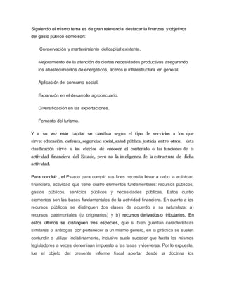 Siguiendo el mismo tema es de gran relevancia destacar la finanzas y objetivos
del gasto público como son:
Conservación y mantenimiento del capital existente.
Mejoramiento de la atención de ciertas necesidades productivas asegurando
los abastecimientos de energéticos, aceros e infraestructura en general.
Aplicación del consumo social.
Expansión en el desarrollo agropecuario.
Diversificación en las exportaciones.
Fomento del turismo.
Y a su vez este capital se clasifica según el tipo de servicios a los que
sirve: educación, defensa, seguridad social, salud pública, justicia entre otros. Esta
clasificación sirve a los efectos de conocer el contenido o las funciones de la
actividad financiera del Estado, pero no la inteligencia de la estructura de dicha
actividad.
Para concluir , el Estado para cumplir sus fines necesita llevar a cabo la actividad
financiera, actividad que tiene cuatro elementos fundamentales: recursos públicos,
gastos públicos, servicios públicos y necesidades públicas. Estos cuatro
elementos son las bases fundamentales de la actividad financiera. En cuanto a los
recursos públicos se distinguen dos clases de acuerdo a su naturaleza: a)
recursos patrimoniales (u originarios) y b) recursos derivados o tributarios. En
estos últimos se distinguen tres especies, que si bien guardan características
similares o análogas por pertenecer a un mismo género, en la práctica se suelen
confundir o utilizar indistintamente, inclusive suele suceder que hasta los mismos
legisladores a veces denominan impuesto a las tasas y viceversa. Por lo expuesto,
fue el objeto del presente informe fiscal aportar desde la doctrina los
 