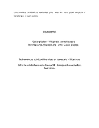 conocimientos académicos relevantes para traer luz para poder empezar a
transitar por el buen camino.
BIBLIOGRAFIA
Gasto público - Wikipedia, la enciclopedia
librehttps://es.wikipedia.org › wiki › Gasto_público.
Trabajo sobre actividad financiera en venezuela - Slideshare
https://es.slideshare.net › deomar34 › trabajo-sobre-actividad-
financiera-
 