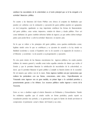 satisfacer las necesidades de la colectividad, es el norte principal que se le ha otorgado a la
actividad financiera pública.
En cuanto a las funciones del Gasto Público este abarca al conjunto de finalidades que
pueden ser cubiertas con la estimación y ejecución de gasto público pueden ser agrupadas
en tres categorías; igualmente es muy importante establecer las formas de financiamiento
del gasto público, estas serian; impuestos, emisión de dinero y deuda público. Pero así
como hablamos de gastos también debemos hablar de ingreso; ya que ambos deben trabajar
juntos para poder llevar a cabo la actividad financiera en nuestro país.
En lo que se refiere a los principios del gasto público, estos quedan establecidos como;
legitimo siendo estos lo que se establecen y se ejecutan de acuerdo a la ley siendo su
finalidad económico y social, el Equitativo este va de acuerdo a la asignación de recursos y
el Eficiente y económico va de acuerdo a su programación y ejecución.
Po otra parte dentro de las finanzas encontramos los ingresos públicos, los cuales pueden
definirse de manera general y sencilla como todas aquellas entradas de dinero que recibe el
Estado y que le permiten financiar la satisfacción de necesidades de la colectividad, es
decir, que le permiten financiar el gasto público y cumplir su función dentro de la sociedad.
De tal manera que ambos van de la mano. Estos ingresos también son por operaciones que
realicen los particulares con sus bienes, concesiones, entre otros. Específicamente en
Venezuela estos ingresos son en gran medida, en primer lugar a la actividad petrolera y
posteriormente gracias a los tributos. Los recursos públicos suelen ingresar a través de la
Tesorería.
Estos se van a clasificar según el criterio financiero en Ordinarios y Extraordinarios. Siendo
los ordinarios aquellos que el estado recibe en forma periódica, puede repetir su
recaudación período tras período, y su generación no agota la fuente de donde provienen ni
compromete el patrimonio actual o futuro del Estado y sus entes.
 