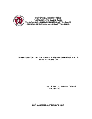 UNIVERSIDAD FERMIN TORO
VICERRECTORADO ACADÉMICO
FACULTAD DE CIENCIAS ECONÓMICAS Y SOCIALES
ESCUELA DE CIENCIAS JURÍDICAS Y POLÍTICAS
ENSAYO: GASTO PUBLICO, INGRESO PUBLICO, PRINCIPIOS QUE LO
RIGEN Y SU FUNCIÓN
ESTUDIANTE: Camacaro Orlando
C.I: 25.147.249
BARQUISIMETO, SEPTIEMBRE 2017
 