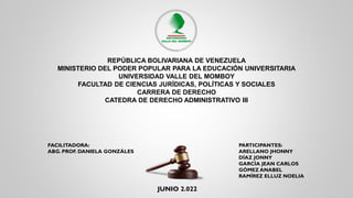 REPÚBLICA BOLIVARIANA DE VENEZUELA
MINISTERIO DEL PODER POPULAR PARA LA EDUCACIÓN UNIVERSITARIA
UNIVERSIDAD VALLE DEL MOMBOY
FACULTAD DE CIENCIAS JURÍDICAS, POLÍTICAS Y SOCIALES
CARRERA DE DERECHO
CATEDRA DE DERECHO ADMINISTRATIVO III
JUNIO 2.022
PARTICIPANTES:
ARELLANO JHONNY
DÍAZ JONNY
GARCÍA JEAN CARLOS
GÓMEZ ANABEL
RAMÍREZ ELLUZ NOELIA
FACILITADORA:
ABG. PROF. DANIELA GONZÁLES
 