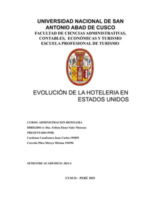 UNIVERSIDAD NACIONAL DE SAN
ANTONIO ABAD DE CUSCO
FACULTAD DE CIENCIAS ADMINISTRATIVAS,
CONTABLES, ECONÓMICAS Y TURISMO
ESCUELA PROFESIONAL DE TURISMO
EVOLUCIÓN DE LA HOTELERIA EN
ESTADOS UNIDOS
CURSO: ADMINISTRACION HOTELERA
DIRIGIDO A: Doc. Felicia Elena Valer Moscoso
PRESENTADO POR:
Cardenas Casafranca Juan Carlos 195055
Carreño Pilco Mireya Miriam 194596
SEMESTRE ACADEMICO: 2021-I
CUSCO – PERÚ 2021
 