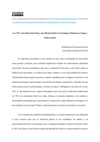 Ensayo ingreso Maestría en Educación mediadas por las TIC. by William David Valcárcel Pinzón is licensed under
a Creative Commons Reconocimiento-NoComercial-SinObraDerivada 4.0 Internacional License.
Las TIC en la Educación Física, una Mirada Desde la Tecnología el Deporte, el Juego y
la Recreación
William David Valcárcel Pinzón
Licenciado en Educación Física
Es importante postularme a esta maestría ya que estoy en búsqueda de crecimiento
como persona y docente, pues considero significativo ampliar los conocimientos adquiridos
conociendo recursos tecnológicos para que la educación física pase a otro plano donde se
trabaje con la tecnología y se refleje en las aulas, colegios y en la vida cotidiana del alumno.
“Permitiendo formar mejores personas y mejores estudiantes que se adapten al internet y a los
cambios tecnológicos que dan lugar a otras formas de trabajar, comunicarse y aprender, de esta
forma generar nuevas oportunidades y formas de educar” (Monguillot, González & Guitert,
2015, p. 64). Basado en esto, surgen interrogantes como ¿Por qué es importante implementar
las TIC en la educación física? por ende, ¿Porque es necesario adaptarse a los cambios y
diversidad de tecnologías que se presentan en la educación? y ¿Qué adelantos investigativos se
han realizado en este campo? Dichos cuestionamientos los iremos resolviendo en el escrito.
En un mundo tan cambiante tecnológicamente, es de gran importancia estar preparado
y crear recursos para que la educación genere en los estudiantes un cambio y un
aprovechamiento de los conocimientos que se imparten (González, Jimenez & Moreira, 2018,
p. 343). Las clases se convierten en lugares de aprendizaje colectivo, se aprovechan los recursos
 