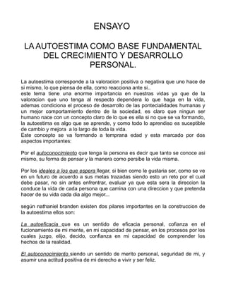 ENSAYO

 LA AUTOESTIMA COMO BASE FUNDAMENTAL
     DEL CRECIMIENTO Y DESARROLLO
               PERSONAL.
La autoestima corresponde a la valoracion positiva o negativa que uno hace de
si mismo, lo que piensa de ella, como reacciona ante si..
este tema tiene una enorme importancia en nuestras vidas ya que de la
valoracion que uno tenga al respecto dependera lo que haga en la vida,
ademas condiciona el proceso de desarrollo de las pontecialidades humanas y
un mejor comportamiento dentro de la sociedad, es claro que ningun ser
humano nace con un concepto claro de lo que es ella si no que se va formando,
la autoestima es algo que se aprende, y como todo lo aprendiso es suceptible
de cambio y mejora a lo largo de toda la vida.
Este concepto se va formando a temprana edad y esta marcado por dos
aspectos importantes:

Por el autoconocimiento que tenga la persona es decir que tanto se conoce asi
mismo, su forma de pensar y la manera como persibe la vida misma.

Por los ideales a los que espera llegar, si bien como le gustaria ser, como se ve
en un futuro de acuerdo a sus metas trazadas siendo esto un reto por el cual
debe pasar, no sin antes enfrentrar, evaluar ya que esta sera la direccion la
conduce la vida de cada persona que camina con una direccion y que pretenda
hacer de su vida cada dia algo mejor...

según nathaniel branden existen dos pilares importantes en la construccion de
la autoestima ellos son:

La autoeficacia que es un sentido de eficacia personal, cofianza en el
fucionamiento de mi mente, en mi capacidad de pensar, en los procesos por los
cuales juzgo, elijo, decido, confianza en mi capacidad de comprender los
hechos de la realidad.

El autoconocimiento siendo un sentido de merito personal, seguridad de mi, y
asumir una actitud positiva de mi derecho a vivir y ser feliz.
 