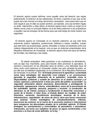 El derecho agrario puede definirse como aquella rama del derecho que regula
jurídicamente la tenencia de las extensiones de tierra y además el uso que se les
puede dar a las mismas a lo largo del territorio venezolano, esto quiere decir que no
solo regula lo que en ellas se puede sembrar, por ejemplo, sino que también regula
su venta, intercambio y otras afines, el derecho agrario nace o tiene su origen en el
interés social, pues su principal objetivo es el de darle protección a los propietarios
a aquellos que se encargan de las tierras para que esto tenga de cierta manera una
seguridad.
El derecho agrario en Venezuela es un derecho autónomo ya que este tiene
autonomía jurídica, legislativa, jurisdiccional, didáctica e incluso científica, puesto
que este tiene sus propias leyes, jueces, tribunales e incluso es estudiado como una
materia independiente en la mayoría, sino es que, en todas las universidades de la
República Bolivariana de Venezuela, el derecho agrario tiene tres tipos de fuentes
las formales, las históricas y las reales.
El estado venezolano debe garantizar a sus ciudadanos la alimentación,
esto es algo muy importante, pues para hacerlo debe promover la agricultura, la
siembra y producción en los diferentes tipos de terreno y los diferentes tipos de
clima, pues como sabemos en Venezuela existen una gran variedad de estos, es
por ello que se establece legalmente en la constitución de la República Bolivariana
de Venezuela en el artículo 305: “El Estado promoverá la agricultura sustentable
como base estratégica del desarrollo rural integral, y en consecuencia
garantiza la seguridad alimentaria de la población; entendida como la
disponibilidad suficiente y estable de alimentos en el ámbito nacional y el
acceso oportuno y permanente a éstos por parte del público consumidor. La
seguridad alimentaria deberá alcanzarse desarrollando y privilegiando la
producción agropecuaria interna, entendiéndose como tal la proveniente de
las actividades agrícola, pecuaria, pesquera y acuícola. La producción de
alimentos es de interés nacional y fundamental al desarrollo económico y
social de la Nación. A tales fines, el Estado dictará las medidas de orden
financiera, comercial, transferencia tecnológica, tenencia de la tierra,
infraestructura, capacitación de mano de obra y otras que fueran necesarias
para alcanzar niveles estratégicos de autoabastecimiento. Además,
promoverá las acciones en el marco de la economía nacional e internacional
para compensar las desventajas propias de la actividad agrícola. El Estado
protegerá los asentamientos y comunidades de pescadores o pescadoras
artesanales, así como sus caladeros de pesca en aguas continentales y los
próximos a la línea de costa definidos en la ley. “
 