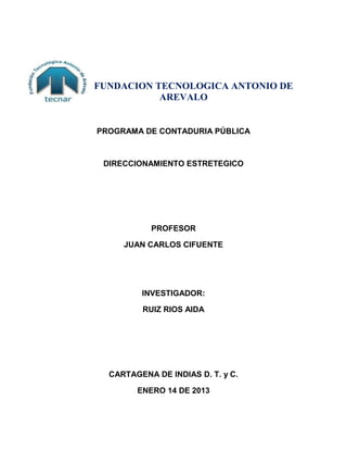 FUNDACION TECNOLOGICA ANTONIO DE
           AREVALO


PROGRAMA DE CONTADURIA PÚBLICA



 DIRECCIONAMIENTO ESTRETEGICO




           PROFESOR

     JUAN CARLOS CIFUENTE




         INVESTIGADOR:

         RUIZ RIOS AIDA




  CARTAGENA DE INDIAS D. T. y C.

        ENERO 14 DE 2013
 
