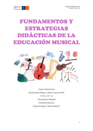 Ainhoa Valderrey Sanz
2º P.E.C. EP + EI
1
FUNDAMENTOS Y
ESTRATEGIAS
DIDÁCTICAS DE LA
EDUCACIÓN MUSICAL
Ainhoa Valderrey Sanz
David Carabias Galindo y Alberto Acebes de Pablo
2º P.E.C. EP + EI
Universidad de Valladolid
Facultad de Educación
Campus de Segovia “María Zambrano”
 