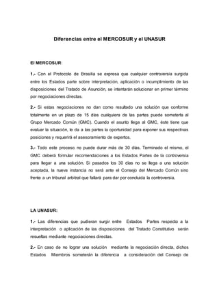 Diferencias entre el MERCOSUR y el UNASUR
El MERCOSUR:
1.- Con el Protocolo de Brasilia se expresa que cualquier controversia surgida
entre los Estados parte sobre interpretación, aplicación o incumplimiento de las
disposiciones del Tratado de Asunción, se intentarán solucionar en primer término
por negociaciones directas.
2.- Si estas negociaciones no dan como resultado una solución que conforme
totalmente en un plazo de 15 días cualquiera de las partes puede someterla al
Grupo Mercado Común (GMC). Cuando el asunto llega al GMC, éste tiene que
evaluar la situación, le da a las partes la oportunidad para exponer sus respectivas
posiciones y requerirá el asesoramiento de expertos.
3.- Todo este proceso no puede durar más de 30 días. Terminado el mismo, el
GMC deberá formular recomendaciones a los Estados Partes de la controversia
para llegar a una solución. Si pasados los 30 días no se llega a una solución
aceptada, la nueva instancia no será ante el Consejo del Mercado Común sino
frente a un tribunal arbitral que fallará para dar por concluida la controversia.
LA UNASUR:
1.- Las diferencias que pudieran surgir entre Estados Partes respecto a la
interpretación o aplicación de las disposiciones del Tratado Constitutivo serán
resueltas mediante negociaciones directas.
2.- En caso de no lograr una solución mediante la negociación directa, dichos
Estados Miembros someterán la diferencia a consideración del Consejo de
 