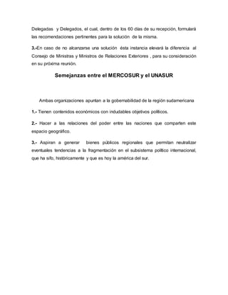 Delegadas y Delegados, el cual, dentro de los 60 días de su recepción, formulará
las recomendaciones pertinentes para la solución de la misma.
3.-En caso de no alcanzarse una solución ésta instancia elevará la diferencia al
Consejo de Ministras y Ministros de Relaciones Exteriores , para su consideración
en su próxima reunión.
Semejanzas entre el MERCOSUR y el UNASUR
Ambas organizaciones apuntan a la gobernabilidad de la región sudamericana
1.- Tienen contenidos económicos con indudables objetivos políticos.
2.- Hacer a las relaciones del poder entre las naciones que comparten este
espacio geográfico.
3.- Aspiran a generar bienes públicos regionales que permitan neutralizar
eventuales tendencias a la fragmentación en el subsistema político internacional,
que ha sifo, históricamente y que es hoy la américa del sur.
 