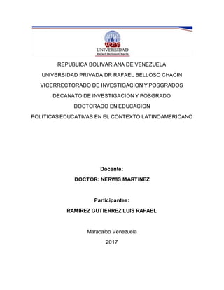 REPUBLICA BOLIVARIANA DE VENEZUELA
UNIVERSIDAD PRIVADA DR RAFAEL BELLOSO CHACIN
VICERRECTORADO DE INVESTIGACION Y POSGRADOS
DECANATO DE INVESTIGACION Y POSGRADO
DOCTORADO EN EDUCACION
POLITICAS EDUCATIVAS EN EL CONTEXTO LATINOAMERICANO
Docente:
DOCTOR: NERWIS MARTINEZ
Participantes:
RAMIREZ GUTIERREZ LUIS RAFAEL
Maracaibo Venezuela
2017
 