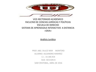 UNIVERSIDAD FERMIN TORO
VICE-RECTORADO ACADÉMICO
FACULTAD DE CIENCIAS JURÍDICAS Y POLÍTICAS
ESCUELA DE DERECHO
SISTEMA DE APRENDIZAJE INTERACTIVO A DISTANCIA
«SAIA»
Análisis Jurídico
PROF. ABG. DULCE MAR MONTERO
ALUMNO: ALEJANDRO RAMIREZ
C.I.: 14.180.454
SAIA SECCION B
SAM CRISTOBAL, ABRIL DE 2016
 
