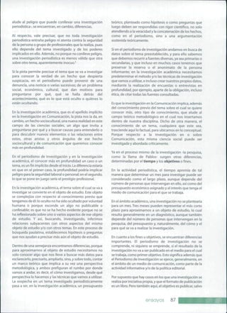 alude al peligro que puede conllevar una investigación
periodística-, se encuentran, en cambio, diferencias.
Al respecto, vale precisar, que no toda investigación
periodística entraña peligro ni atenta contra la seguridad
de la persona o grupo de profesionales que la realiza, pues
ello depende del tema investigado y de los poderes
implicados en ello. Además, no porque no conlleve peligro,
una investigación periodística es menos válida que otra
sobre otro tema, aparentemente inocuo.^
Si la pista permite precisar el tema que se va a investigar
para conocer la verdad de un hecho que despierta
suspicacia, en el periodismo puede provenir de una
denuncia, una noticia o varias sucesivas; de un problema
social, económico, cultural, que dan motivos para
preguntarse por qué, qué se halla detrás del
acontecimiento, qué es lo que está oculto o quiénes lo
están ocultando.
En la investigación académica, que es el apellido implícito
en la Investigación en Comunicación, la pista nos la da, en
cambio, un hecho sociocultural, una nueva realidad en este
campo de las ciencias sociales, un algo que invita a
preguntarse por qué y a buscar causas para entenderlo o
para descubrir nuevos elementos o las relaciones entre
estos, otras aristas y otros ángulos de ese hecho
sociocultural y de comunicación que queremos conocer
más en profundidad.
En el periodismo de investigación y en la investigación
académica, el conocer más en profundidad un caso o un
tema, es un fin implícito desde el inicio. La diferencia estaría
en que en el primer caso, la profundidad podría implicar
peligro para la seguridad laboral o personal; en el segundo,
lo que se pone en juego sería el prestigio profesional.
En la investigación académica, el tema sobre el cual se va a
investigar se convierte en el objeto de estudio. Este objeto
se complejiza con respecto al conocimiento previo que
tengamos de él: lo oculto no ha sido ocultado por voluntad
humana o porque esconde un algo no publicable o
confesable; es que no se ha hecho evidente porque no se
ha reflexionado sobre uno o varios aspectos de ese objeto
de estudio. Y así, buscando, investigando, inferimos
relaciones subyacentes con otros aspectos del mismo
objeto de estudio y/o con otros temas. En este proceso de
búsqueda paulatina, establecemos hipótesis o preguntas
que nos ayudan a precisar más aún el objeto de estudio.
Dentro de una semejanza encontramos diferencias, porque
para aproximarnos al objeto de estudio necesitamos no
solo conocer algo que nos lleve a buscar más datos para
esclarecerlo, precisarlo, ampliarlo, sino, y sobre todo, contar
un marco teórico que implica a su vez una perspectiva
metodológica, y ambos prefiguran el rumbo por donde
vamos a andar, es decir, el cómo investigamos, desde qué
perspectiva lo hacemos y las técnicas que vamos a utilizar.
La sospecha en un tema investigado periodísticamente
pasa a ser, en la investigación académica, un presupuesto
teórico, planteado como hipótesis o como preguntas que
luego deben ser respondidas con rigor científico, no solo
atendiendo a la veracidad y la concatenación de los hechos,
como en el periodismo, sino a una argumentación
sostenida teóricamente.
Si en el periodismo de investigación andamos en busca de
datos sobre el tema preestablecido, y para ello sabemos
que debemos recurrir a fuentes diversas, ya sea primarias o
secundarias, y que incluso en muchos casos tenemos que
preservar la reserva o el anonimato de la persona
informante; en la investigación académica necesitamos
predeterminar el método y/o las técnicas de investigación
que vamos a utilizar, e incluso crear nuestros propios datos,
mediante la realización de encuestas o entrevistas en
profundidad, por ejemplo, aparte de la obligación, incluso
ética, de citar todas las fuentes consultadas.
Es que la Investigación en la Comunicación implica, además
del conocimiento previo del tema sobre el cual se quiere
conocer más, otro tipo de conocimiento, que alude al
campo teórico metodológico en el cual nos insertamos
dentro de nuestra disciplina. Dicho de otra manera, el
conocimiento de un tema, cualquiera que este sea,
trasciende aquí lo factual, para ubicarnos en lo conceptual.
Porque respecto a la investigación en o sobre
Comunicación, esta misma ciencia social puede ser
investigada y abordada críticamente.
Ya en el proceso mismo de la investigación -la pesquisa,
como la llama de Pablos- surgen otras diferencias,
determinadas por el tiempo y los objetivos o fines.
En la actividad periodística, el tiempo apremia de tal
manera que determinar un mes para investigar puede ser
considerado como el largo plazo, aunque depende del
número de personas que intervengan en ello, así como del
presupuesto económico asignado y el interés que tenga el
medio de comunicación para el que se trabaja.
En el ámbito académico, una investigación no se plantearía
para un mes. Tres meses pueden representar el más corto
plazo para aproximarnos a un objeto de estudio, lo cual
resulta generalmente en un diagnóstico, aunque también
depende del número de personas que intervengan en la
pesquisa, del presupuesto y, naturalmente, del cómo y el
para qué se va a realizar la investigación.
En cuanto a los fines u objetivos, se encuentran diferencias
importantes. El periodismo de investigación no se
comprende, ni siquiera se emprende, si el resultado de la
investigación no va a ser publicado en el medio para el cual
se trabaja, como primer objetivo. Esto significa además que
el Periodismo de Investigación se ejerce, generalmente, en
el ámbito de un medio de comunicación, como parte de la
actividad informativa y/o de la política editorial.
Por supuesto que hay casos en los que una investigación se
realiza por iniciativa propia, y que el formato de publicación
es un libro. Pero también aquí, el objetivo es publicar, salvo
ensayos 87
 