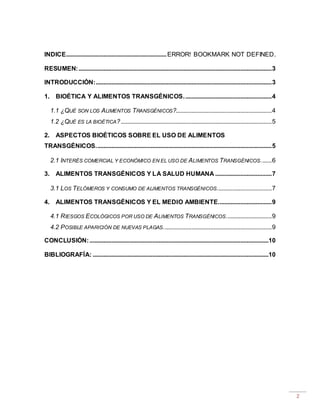 2
INDICE................................................................ERROR! BOOKMARK NOT DEFINED.
RESUMEN:...........................................................................................................................3
INTRODUCCIÓN:................................................................................................................3
1. BIOÉTICA Y ALIMENTOS TRANSGÉNICOS........................................................4
1.1 ¿QUÉ SON LOS ALIMENTOS TRANSGÉNICOS?.............................................................4
1.2 ¿QUÉ ES LA BIOÉTICA?................................................................................................5
2. ASPECTOS BIOÉTICOS SOBRE EL USO DE ALIMENTOS
TRANSGÉNICOS................................................................................................................5
2.1 INTERÉS COMERCIAL Y ECONÓMICO EN EL USO DE ALIMENTOS TRANSGÉNICOS.......6
3. ALIMENTOS TRANSGÉNICOS Y LA SALUD HUMANA ....................................7
3.1 LOS TELÓMEROS Y CONSUMO DE ALIMENTOS TRANSGÉNICOS...................................7
4. ALIMENTOS TRANSGÉNICOS Y EL MEDIO AMBIENTE..................................9
4.1 RIESGOS ECOLÓGICOS POR USO DE ALIMENTOS TRANSGÉNICOS.............................9
4.2 POSIBLE APARICIÓN DE NUEVAS PLAGAS.....................................................................9
CONCLUSIÓN:..................................................................................................................10
BIBLIOGRAFÍA: ................................................................................................................10
 