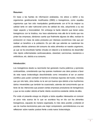 3
Resumen:
En base a las fuentes de informacion analizadas, me atrevo a definir a los
organismos genéticamente modificados (OMG) o transgénicos, como aquellos
organismos que han sido manipulados genéticamente con el fin de mejorar su
calidad tanto en valor nutricional como de calidad de vida, adquiriendo a su vez
mejor aspecto y funcionalidad. Sin embargo la fuerte relación que tienen estos
transgénicos con la bioética, nos hace adentrarnos más allá de lo bonito que nos
pintan las empresas, dándonos cuenta que finalmente algunas de ellas, realizan la
producción en masa de estos productos por intereses económicos más que por
realizar un beneficio a la población. Es por ello que además se cuestionan los
posibles efectos adversos del consumo de estos alimentos en nuestro organismo,
ya que se ha encontrado fuertes vínculos en relación a la tendencia de desarrollar
más rápido enfermedades cardiovasculares, obesidad, carcinomas, resistencia a
antibióticos, etc. debido a su consumo.
Introducción:
Los transgénicos desde su nacimiento han generado mucha polémica y opiniones
controvertidas, considerando que hay quienes mantienen una clara postura a favor
de esta nueva biotecnología describiéndola como innovadora al ser un avance
científico para poder combatir el hambre en diversas regiones del mundo, mientras
que por otro lado, otros tantos no la ven con buenos ojos debido a los muchísimos
daños irreversibles que también ha ocasionado; además del conocimiento que se
tiene de las intenciones que poseen ciertas empresas productoras de transgénicos
y que se nos ocultan debido al fuerte interés económico existente detrás de ellos.
Por ende el presente ensayo es dirigido a todos aquellos interesados en conocer
un poco más acerca de lo que se acontece hoy en día con los alimentos
transgénicos, expuesto de manera organizada, lo más clara posible y evitando el
uso de muchos tecnicismos para una mejor comprensión, permitiéndonos a su vez
reflexionar sobre nuestra postura frente a esta nueva biotecnología.
 