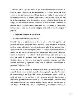 4
Así mismo, debido a que hay teorías de que las consecuencias por el consumo de
estos productos no tienen una verdadera existencia y que las habría sino hasta
dentro de tres generaciones en el futuro, busco por medio de este ensayo el
comprobar que esto no es del todo cierto dando a conocer casos que ya han sido
comprobados y que por tanto demuestran lo contrario e informando con detalle los
riesgos que han traído en nosotros el consumo de estos alimentos. Todo esto sin
dejar de lado el importante papel que juegan el uso y producción de los alimentos
transgénicos no solo en el ámbito biológico, sino también en el ecológico y
bioético.
1. Bioética y Alimentos Transgénicos.
1.1 ¿Qué son los Alimentos Transgénicos?
El hombre desde su existencia, se ha dado el lujo de seleccionar y perfeccionar
especies de plantas y animales debido a que ha sabido aprovechar la variación
genética natural existente en el medio ambiente, empleando técnicas de cruce y
apareamiento natural. Sin embargo hoy en día se conocen especies de animales y
plantas que han sido modificadas para ser adaptadas a la agricultura y ganadería
gracias al incremento de la aplicación de la biotecnología sobre estas especies;
dado que según la Convención de las Naciones Unidas sobre la biodiversidad
biológica, define a esta como toda aquella aplicación tecnología que utilice
sistemas biológicos y organismos vivos para la creación o modificación de
productos (Rodriguez, 2013).
De manera que en conjunto con la ingeniería genética, gracias al poder introducir
genes foráneos por medio de lo que ellos llaman “parásitos genéticos” (vectores
de transformación) y tambien por los métodos de transferencia genética directa de
ADN, se generó a lo que hoy en día llamamos alimentos transgénicos u
organismos genéticamente modificados (OMG), atreviéndome a definirlos como
todo aquel organismo cuyo material genético ha sido alterado por la adición de
una fracción de ADN procedente de un organismo ajeno, empleando técnicas de
 